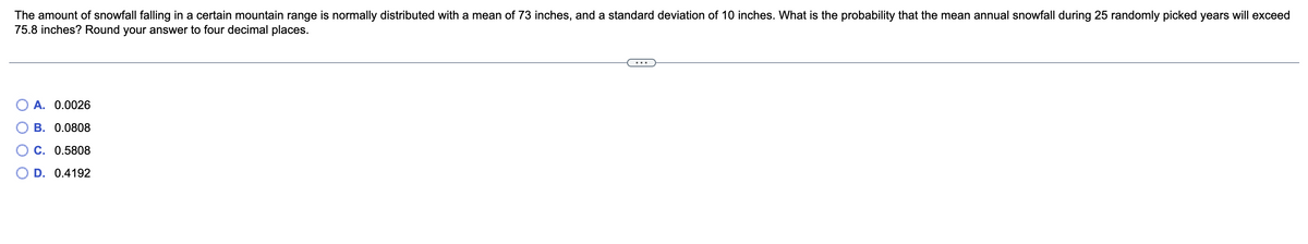 The amount of snowfall falling in a certain mountain range is normally distributed with a mean of 73 inches, and a standard deviation of 10 inches. What is the probability that the mean annual snowfall during 25 randomly picked years will exceed
75.8 inches? Round your answer to four decimal places.
A. 0.0026
B. 0.0808
C. 0.5808
D. 0.4192