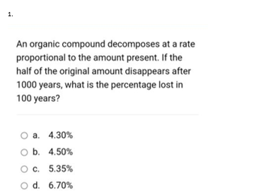 1.
An organic compound decomposes at a rate
proportional to the amount present. If the
half of the original amount disappears after
1000 years, what is the percentage lost in
100 years?
O a. 4.30%
O b. 4.50%
Oc. 5.35%
O d. 6.70%
