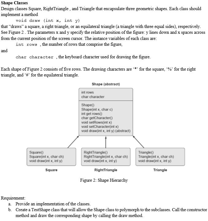 Shape Classes
Design classes Square, RightTriangle , and Triangle that encapsulate three geometric shapes. Each class should
implement a method
void draw (int x, int y)
that “draws" a square, a right triangle, or an equilateral triangle (a triangle with three equal sides), respectively.
See Figure 2. The parameters x and y specify the relative position of the figure: y lines down and x spaces acro
from the current position of the screen cursor. The instance variables of each class are:
int rows , the number of rows that comprise the figure,
and
char character , the keyboard character used for drawing the figure.
Each shape of Figure 2 consists of five rows. The drawing characters are *** for the square, %' for the right
triangle, and #' for the equilateral triangle.
Shape (abstract)
int rows
char character
Shape()
Shape(int x, char c)
int get rows()
char getCharacter()
void setRows(int x)
void setCharacter(int x)
void draw(int x, int y) (abstract)
Square()
Square(int x, char ch)
void draw(int x, int y)
RightTriangle()
RightTriangle(int x, char ch)
void draw(int x, int y)
Triangle()
Triangle(int x, char ch)
void draw(int x, int y)
Square
RightTriangle
Triangle
Figure 2: Shape Hierarchy
Requirement:
a. Provide an implementation of the classes.
b. Create a TestShape class that will allow the Shape class to polymorph to the subclasses. Call the constructor
method and draw the corresponding shape by calling the draw method.
