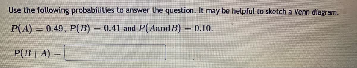 Use the following probabilities to answer the question. It may be helpful to sketch a Venn diagram.
P(A) = 0.49, P(B) = 0.41 and P(AandB) =
0.10.
P(B | A) =
