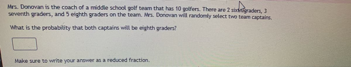 Mrs. Donovan is the coach of a middle school golf team that has 10 golfers. There are 2 sixtgraders, 3
seventh graders, and 5 eighth graders on the team. Mrs. Donovan will randomly select two team captains.
What is the probability that both captains will be eighth graders?
Make sure to write your answer as a reduced fraction.
