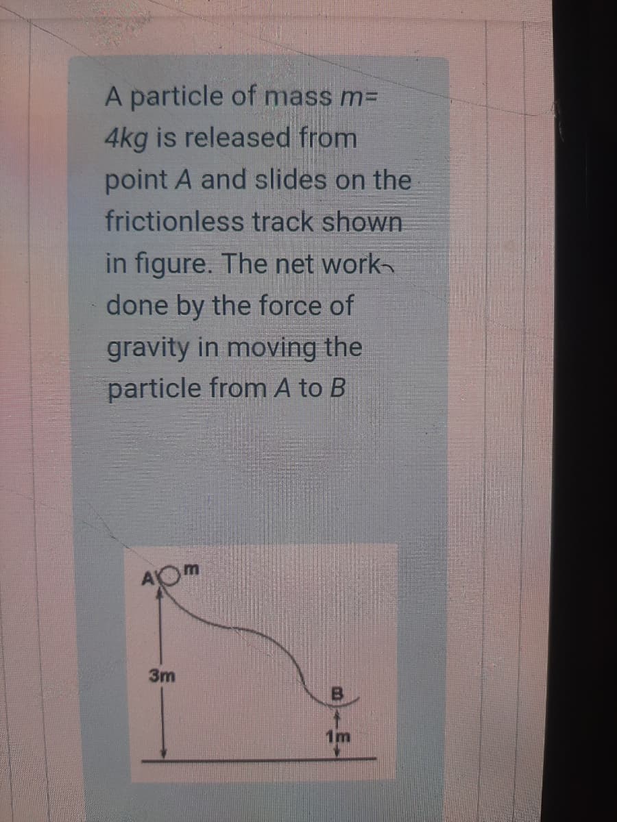 A particle of mass m=
4kg is released from
point A and slides on the
frictionless track shown
in figure. The net work
done by the force of
gravity in moving the
particle from A to B
3m
1m
