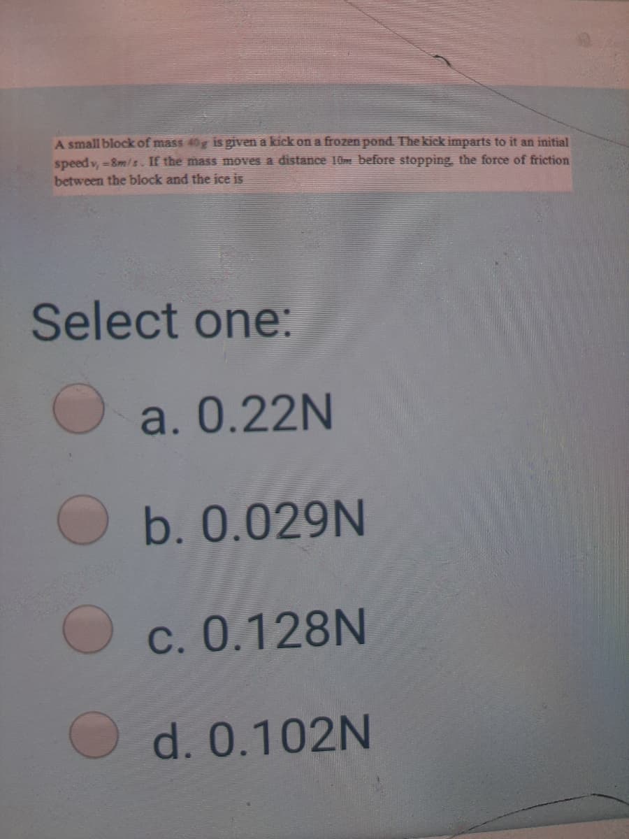 A small block of mass 40g is given a kick on a frozen pond The kick imparts to it an initial
speed v, =8m/s. If the mass moves a distance 10m before stopping, the force of friction
between the block and the ice is
Select one:
a. 0.22N
b. 0.029N
O c. 0.128N
O d. 0.102N
