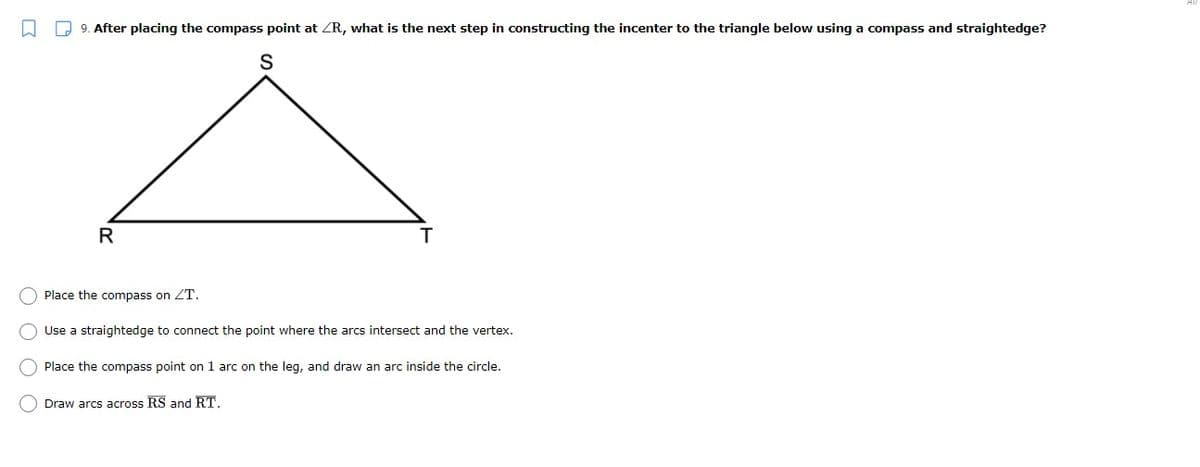 O Q 9. After placing the compass point at ZR, what is the next step in constructing the incenter to the triangle below using a compass and straightedge?
S
R
Place the compass on ZT.
O Use a straightedge to connect the point where the arcs intersect and the vertex.
Place the compass point on 1 arc on the leg, and draw an arc inside the circle.
O Draw arcs across RS and RT.
O O O O
