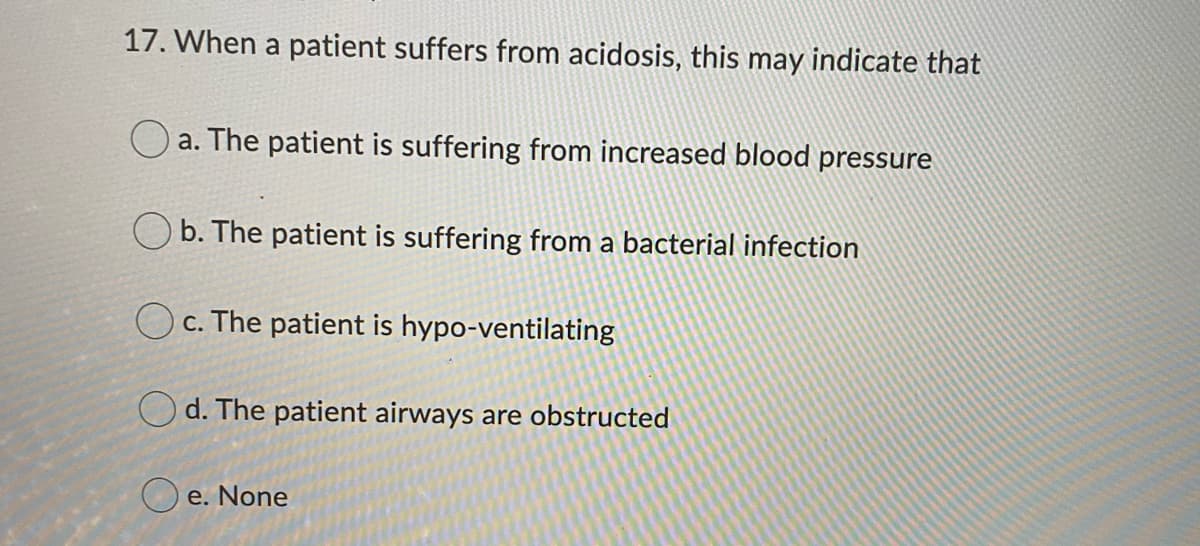 17. When a patient suffers from acidosis, this may indicate that
O a. The patient is suffering from increased blood pressure
O b. The patient is suffering from a bacterial infection
c. The patient is hypo-ventilating
O d. The patient airways are obstructed
O e. None
