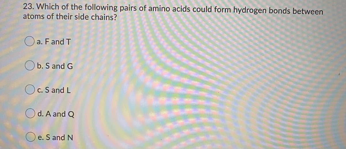 23. Which of the following pairs of amino acids could form hydrogen bonds between
atoms of their side chains?
O a. F and T
O b. S and G
O c. S and L
O d. A and Q
O e. S and N
