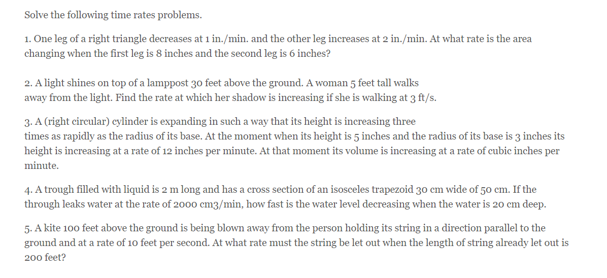 Solve the following time rates problems.
1. One leg of a right triangle decreases at 1 in./min. and the other leg increases at 2 in./min. At what rate is the area
changing when the first leg is 8 inches and the second leg is 6 inches?
2. A light shines on top of a lamppost 30 feet above the ground. A woman 5 feet tall walks
away from the light. Find the rate at which her shadow is increasing if she is walking at 3 ft/s.
3. A (right circular) cylinder is expanding in such a way that its height is increasing three
times as rapidly as the radius of its base. At the moment when its height is 5 inches and the radius of its base is 3 inches its
height is increasing at a rate of 12 inches per minute. At that moment its volume is increasing at a rate of cubic inches per
minute.
4. A trough filled with liquid is 2 m long and has a cross section of an isosceles trapezoid 30 cm wide of 50 cm. If the
through leaks water at the rate of 2000 cm3/min, how fast is the water level decreasing when the water is 20 cm deep.
5. A kite 100 feet above the ground is being blown away from the person holding its string in a direction parallel to the
ground and at a rate of 10 feet per second. At what rate must the string be let out when the length of string already let out is
200 feet?
