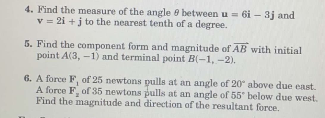 4. Find the measure of the angle between u = 6i - 3j and
v = 2i + j to the nearest tenth of a degree.
5. Find the component form and magnitude of AB with initial
point A(3, -1) and terminal point B(-1, -2).
6. A force F, of 25 newtons pulls at an angle of 20° above due east.
A force F₂ of 35 newtons pulls at an angle of 55° below due west.
Find the magnitude and direction of the resultant force.
2