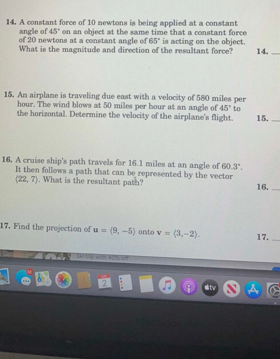 14. A constant force of 10 newtons is being applied at a constant
angle of 45° on an object at the same time that a constant force
of 20 newtons at a constant angle of 65° is acting on the object.
What is the magnitude and direction of the resultant force?
14.
15. An airplane is traveling due east with a velocity of 580 miles per
hour. The wind blows at 50 miles per hour at an angle of 45° to
the horizontal. Determine the velocity of the airplane's flight.
15.
16. A cruise ship's path travels for 16.1 miles at an angle of 60.3°.
It then follows a path that can be represented by the vector
(22, 7). What is the resultant path?
17. Find the projection of u = (9,-5) onto v = (3,-2).
Ski trip with 40% off
16.
17.
tv NA