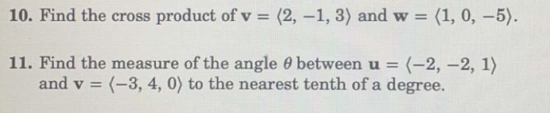 10. Find the cross product of v = (2, -1, 3) and w= (1, 0, -5).
11. Find the measure of the angle between u= (-2,-2, 1)
and v = (-3, 4, 0) to the nearest tenth of a degree.