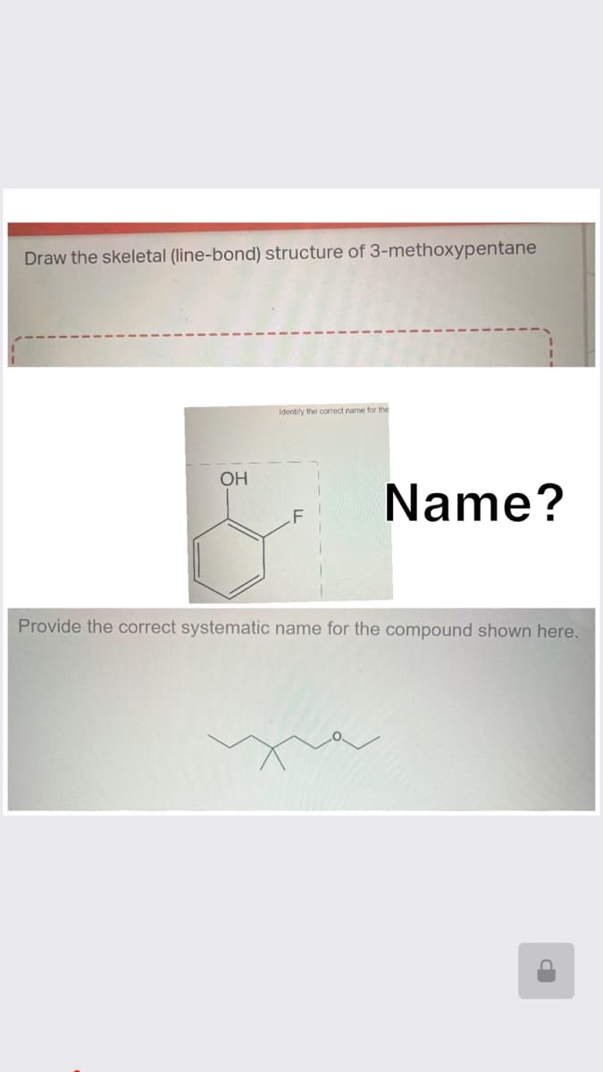 Draw the skeletal (line-bond) structure of 3-methoxypentane
OH
Identify the correct name for the
Name?
Provide the correct systematic name for the compound shown here.
P