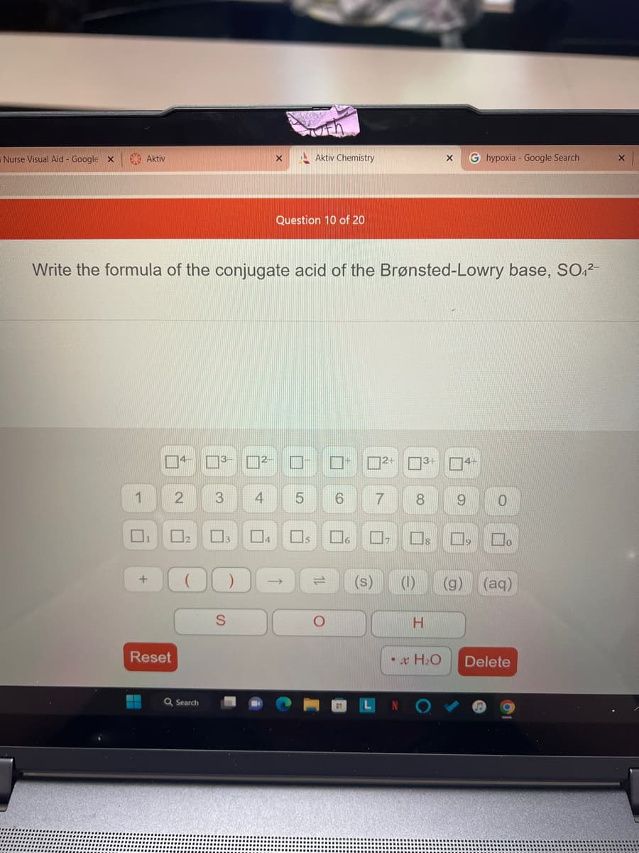 Nurse Visual Aid - Google X
Aktiv
1
+
Reset
4
Write the formula of the conjugate acid of the Brønsted-Lowry base, SO4²-
3- ²-
2 3
Q Search
)
S
Tfn
Question 10 of 20
U
Aktiv Chemistry
☐s
4 5 6 7
6
2+
(s)
3+
8
H
X
• x H₂O
G hypoxia - Google Search
4+
9 0
(g)
19 Ho
(aq)
Delete
X