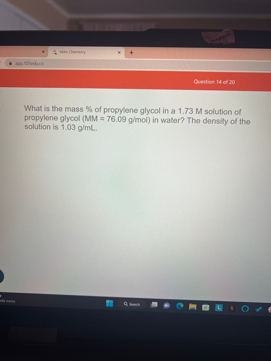 app.101edu.co
F
stly sunny
Aktiv Chemistry
X
H
+
What is the mass % of propylene glycol in a 1.73 M solution of
propylene glycol (MM = 76.09 g/mol) in water? The density of the
solution is 1.03 g/mL.
Question 14 of 20
Q Search