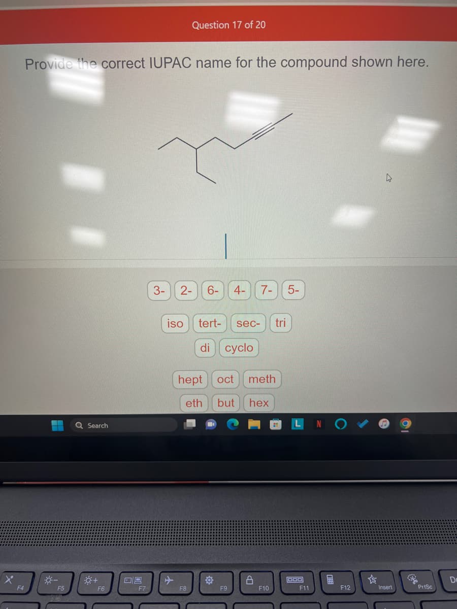 F4
Provide the correct IUPAC name for the compound shown here.
-- Q Search
-0-
F5
0+
F6
09
F7
3-
Question 17 of 20
2- 6-
iso
F8
tert- sec- tri
di cyclo
hept oct meth
eth but hex
4- 7- 5-
O
F9
8
F10
OOO
F11
E
F12
Ys
Insert
PrtSc
De