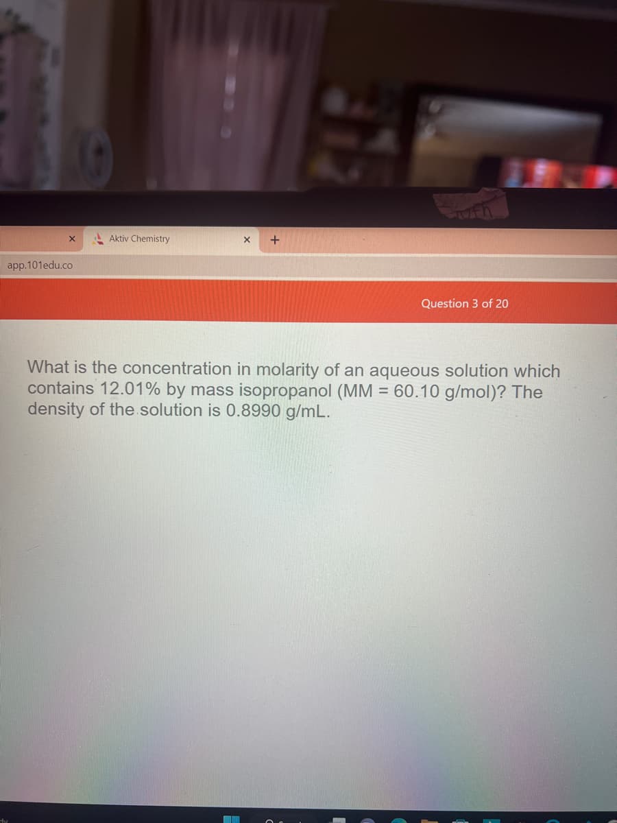 X
app.101edu.co
Aktiv Chemistry
X
M
Question 3 of 20
What is the concentration in molarity of an aqueous solution which
contains 12.01% by mass isopropanol (MM: 60.10 g/mol)? The
density of the solution is 0.8990 g/mL.
=