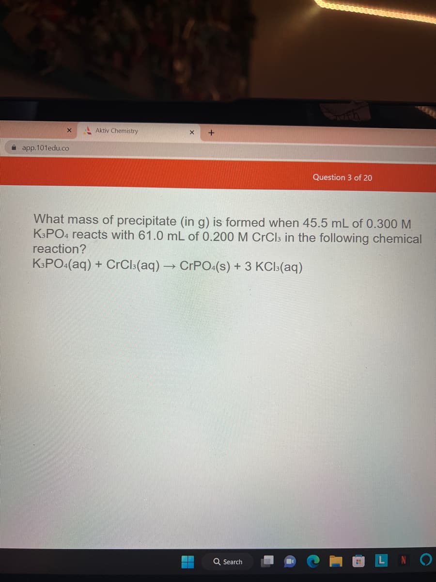 app.101edu.co
Aktiv Chemistry
X +
What mass of precipitate (in g) is formed when 45.5 mL of 0.300 M
K3PO4 reacts with 61.0 mL of 0.200 M CrCl3 in the following chemical
reaction?
K3PO4(aq) + CrCl3(aq) → CrPO4(s)
+ 3 KCl3(aq)
4
Question 3 of 20
Q Search