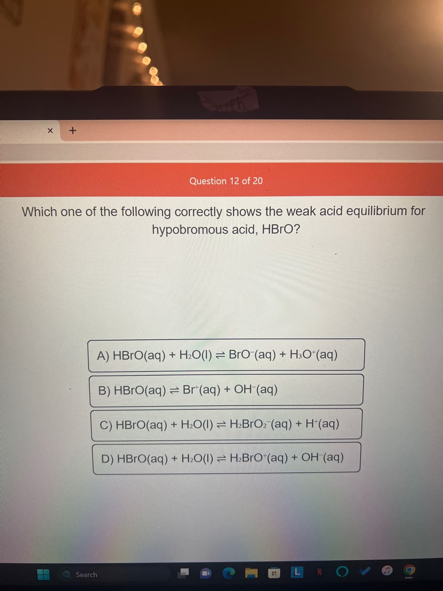 X +
EZ
Which one of the following correctly shows the weak acid equilibrium for
hypobromous acid, HBrO?
Q Search
ufh
Question 12 of 20
+
A) HBrO(aq) H₂O(1) BrO (aq) + H3O+ (aq)
B) HBrO(aq) Br(aq) + OH-(aq)
C) HBrO(aq) + H₂O(1)
D) HBrO(aq) + H₂O(1)
H₂BrO₂ (aq) + H+(aq)
H₂BrO+(aq) + OH (aq)
O