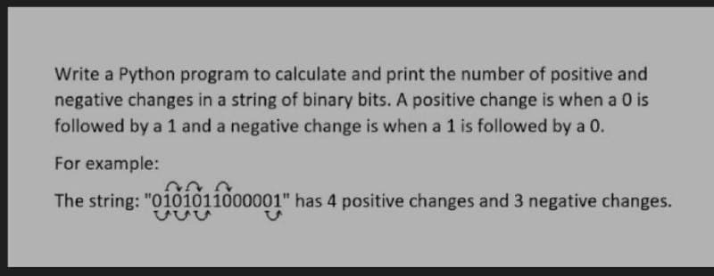 Write a Python program to calculate and print the number of positive and
negative changes in a string of binary bits. A positive change is when a 0 is
followed by a 1 and a negative change is when a 1 is followed by a 0.
For example:
The string: "oi0101ido0001" has 4 positive changes and 3 negative changes.
ひUu
