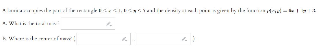 A lamina occupies the part of the rectangle 0≤x≤ 1,0 ≤ y ≤7 and the density at each point is given by the function p(x, y) = 6x + 1y + 3.
A. What is the total mass?
B. Where is the center of mass?
4)