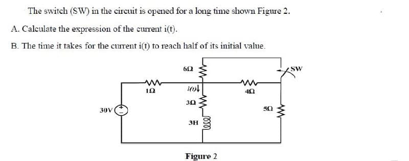 The switch (SW) in the circuit is opened for a long time shown Figure 2.
A. Calculate the expression of the current i(t).
B. The time it takes for the current i(1) to reach half of its initial value.
60
SW
12
30
30V
50
3H
Figure 2
