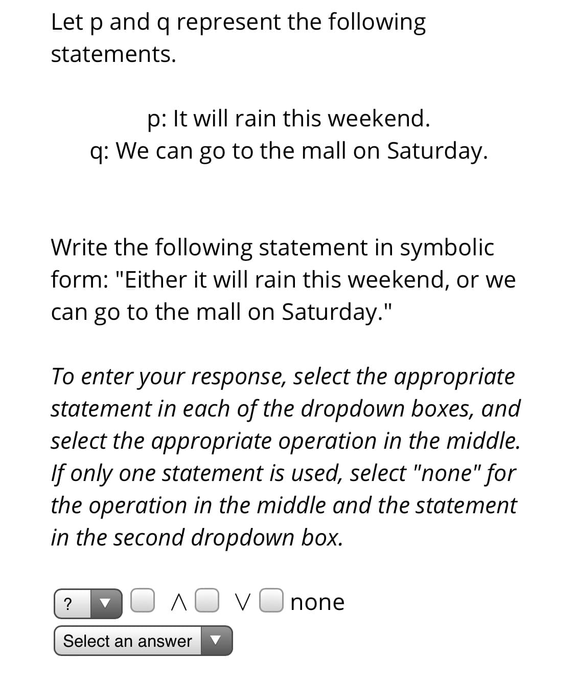Let p and q represent the following
statements.
p: It will rain this weekend.
q: We can go to the mall on Saturday.
Write the following statement in symbolic
form: "Either it will rain this weekend, or we
can go to the mall on Saturday."
To enter your response, select the appropriate
statement in each of the dropdown boxes, and
select the appropriate operation in the middle.
If only one statement is used, select "none" for
the operation in the middle and the statement
in the second dropdown box.
none
Select an answer
