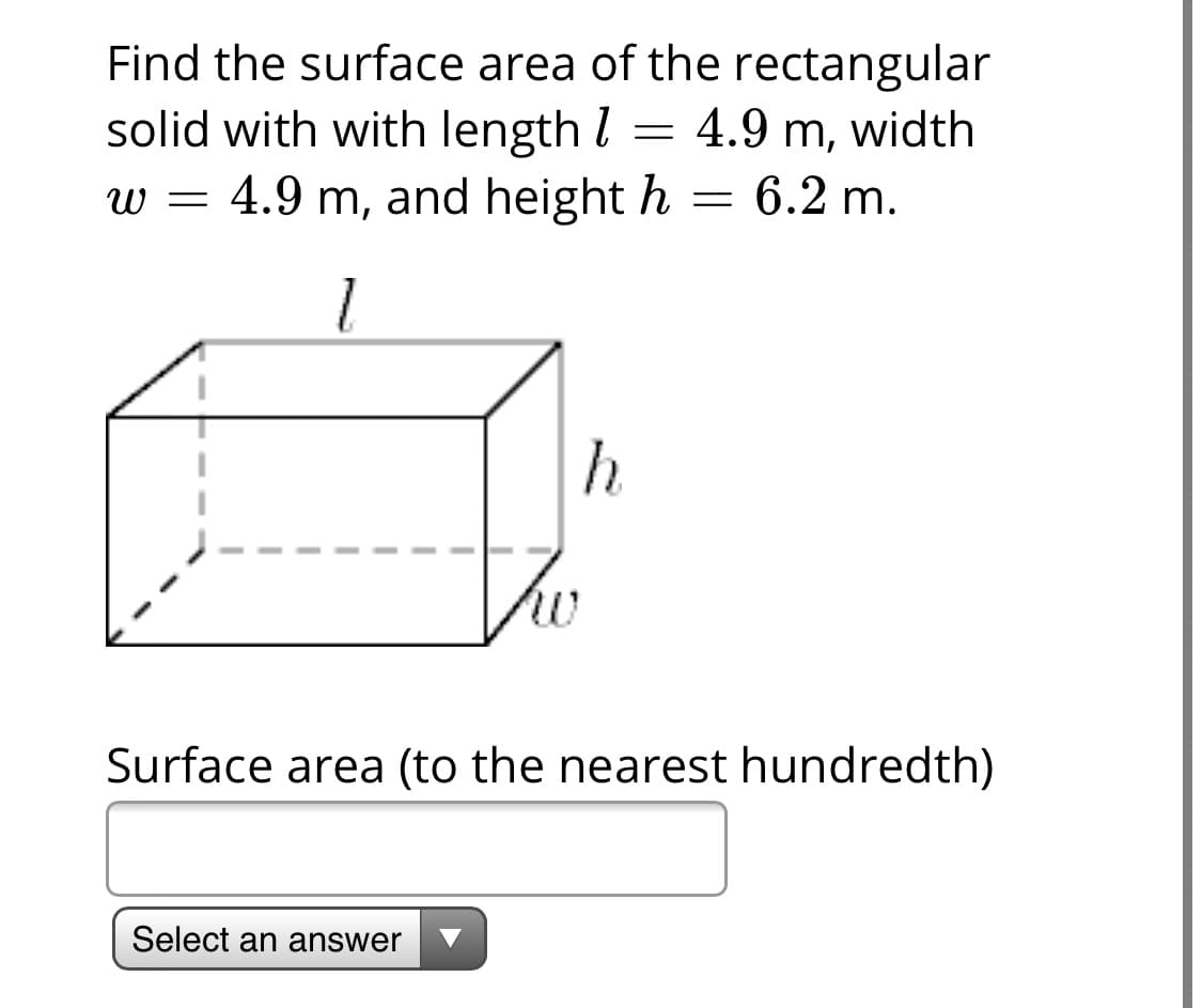 Find the surface area of the rectangular
solid with with length l
w = 4.9 m, and height h
= 4.9 m, width
= 6.2 m.
1
Tho
Surface area (to the nearest hundredth)
Select an answer
