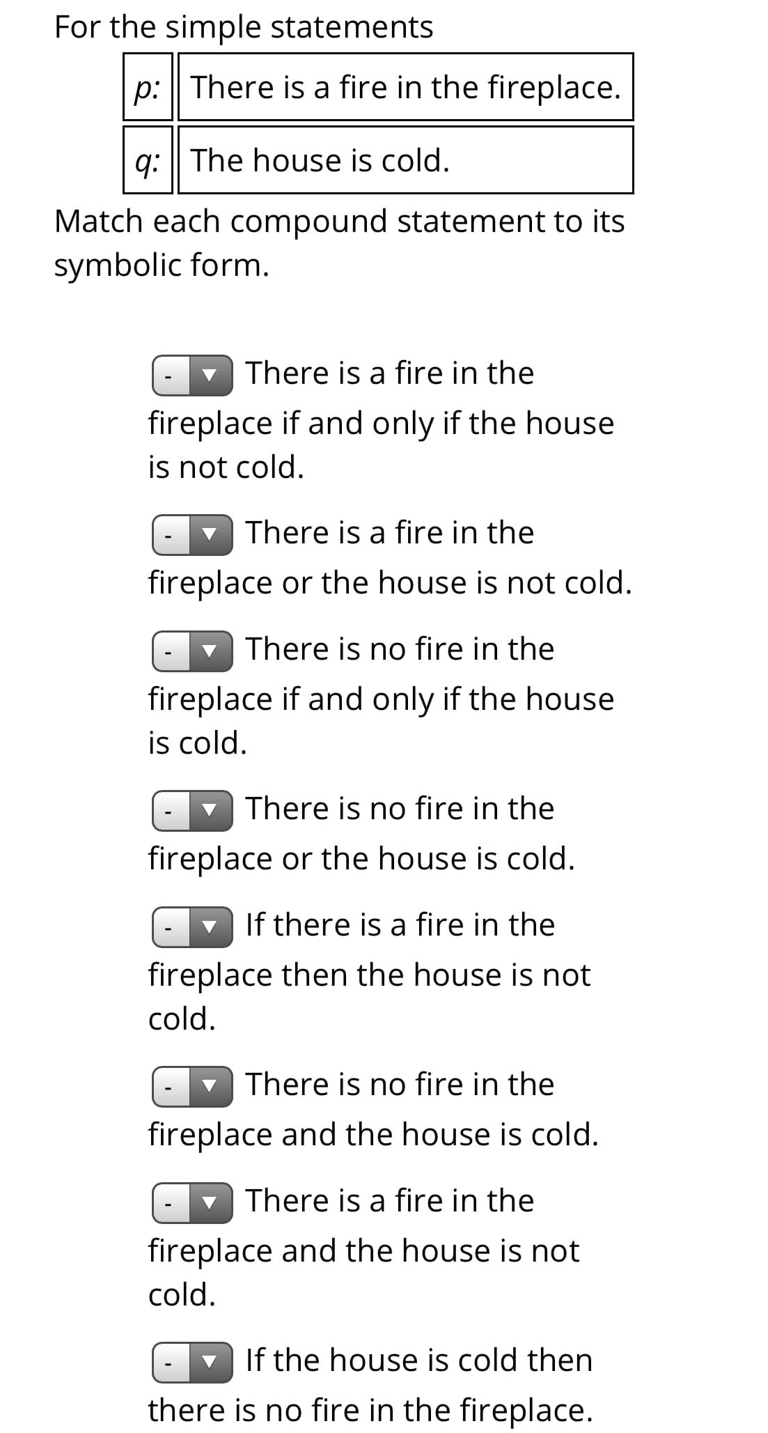 For the simple statements
p: There is a fire in the fireplace.
q: || The house is cold.
Match each compound statement to its
symbolic form.
- There is a fire in the
fireplace if and only if the house
is not cold.
v There is a fire in the
fireplace or the house is not cold.
There is no fire in the
fireplace if and only if the house
is cold.
There is no fire in the
fireplace or the house is cold.
If there is a fire in the
fireplace then the house is not
cold.
There is no fire in the
fireplace and the house is cold.
- There is a fire in the
fireplace and the house is not
cold.
If the house is cold then
there is no fire in the fireplace.
