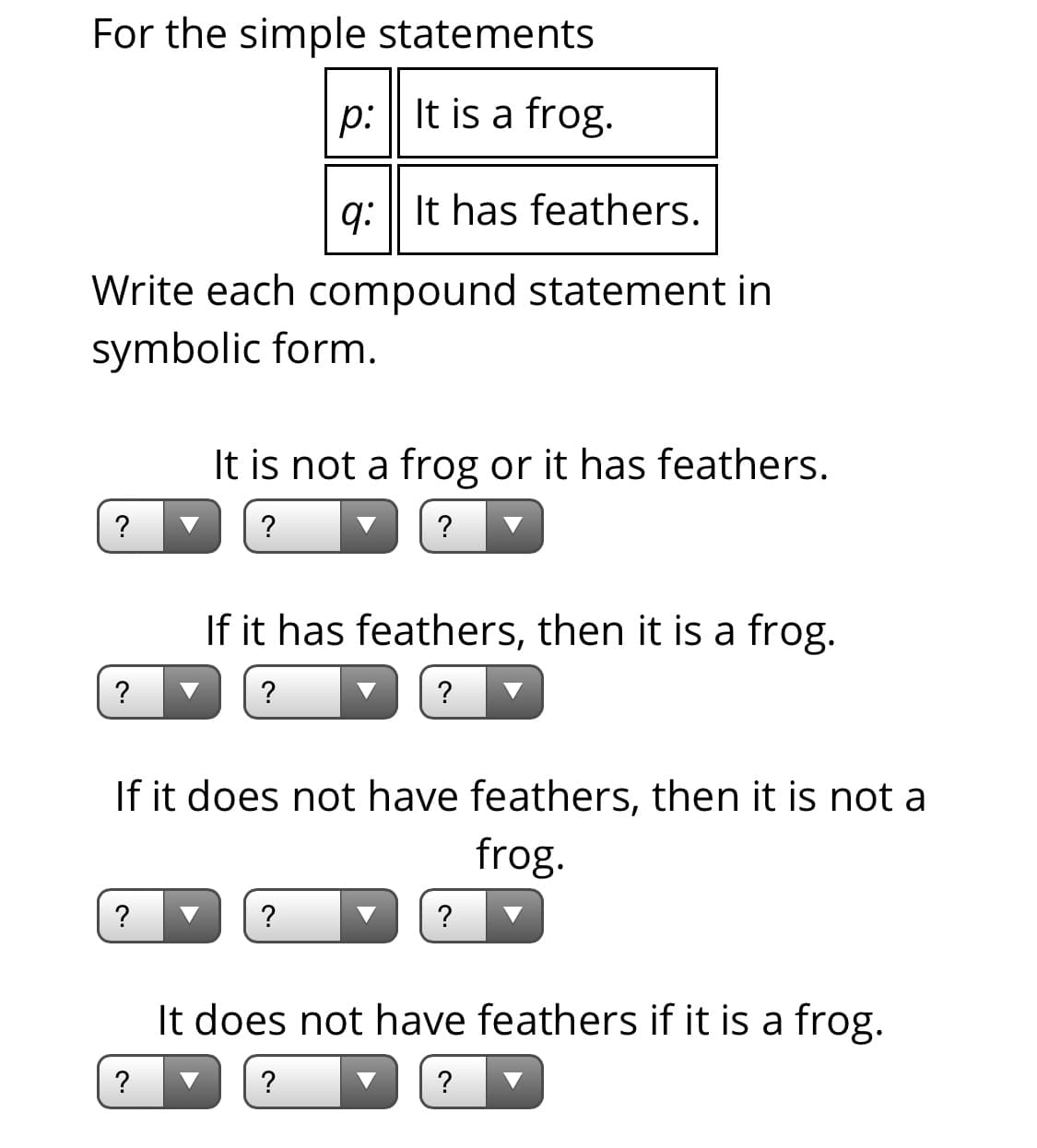 For the simple statements
p: | It is a frog.
q: | It has feathers.
Write each compound statement in
symbolic form.
It is not a frog or it has feathers.
?
?
If it has feathers, then it is a frog.
?
?
If it does not have feathers, then it is not a
frog.
?
?
?
It does not have feathers if it is a frog.
?
?
?
