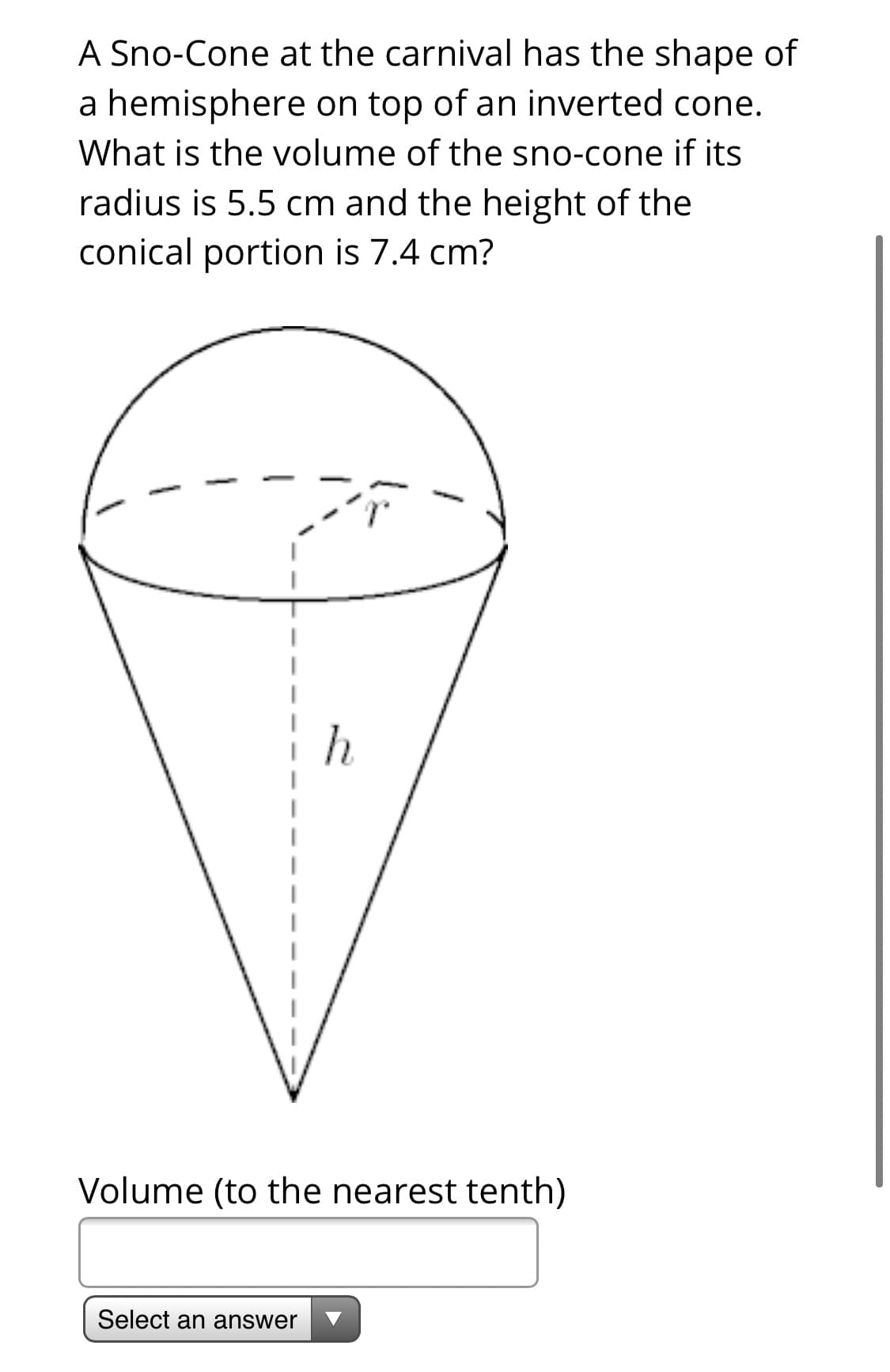 A Sno-Cone at the carnival has the shape of
a hemisphere on top of an inverted cone.
What is the volume of the sno-cone if its
radius is 5.5 cm and the height of the
conical portion is 7.4 cm?
Volume (to the nearest tenth)
Select an answer

