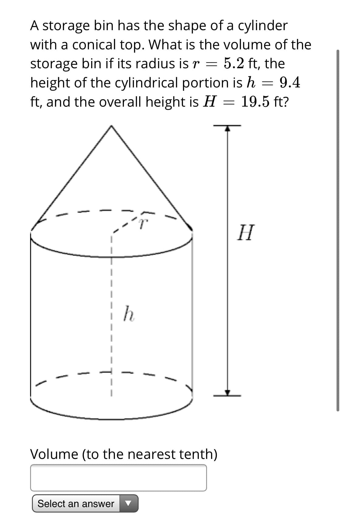 A storage bin has the shape of a cylinder
with a conical top. What is the volume of the
storage bin if its radius is r = 5.2 ft, the
height of the cylindrical portion is h = 9.4
ft, and the overall height is H = 19.5 ft?
H
h
Volume (to the nearest tenth)
Select an answer

