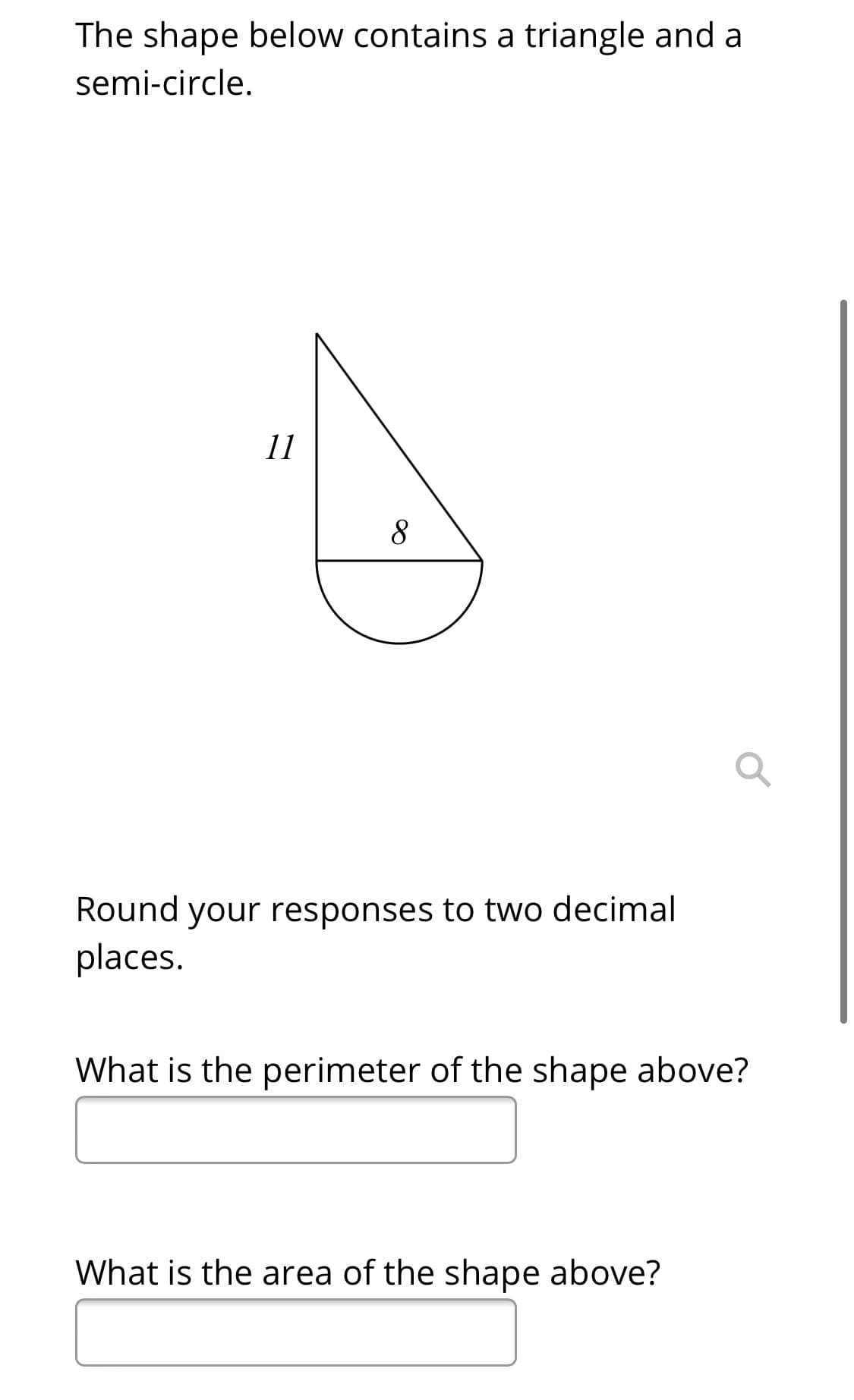 The shape below contains a triangle and a
semi-circle.
11
8
Round your responses to two decimal
places.
What is the perimeter of the shape above?
What is the area of the shape above?
