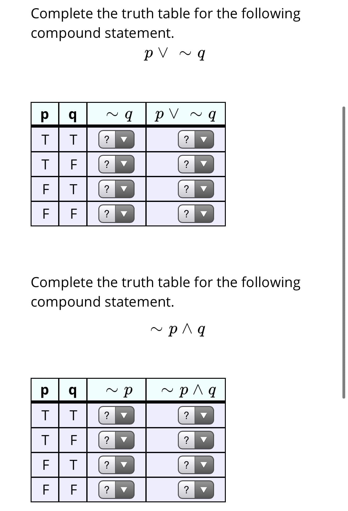 Complete the truth table for the following
compound statement.
p V ~ q
p V ~ q
?
F
?
Complete the truth table for the following
compound statement.
p^ q
~ p^q
?
?
?
F
?
?
?
?
