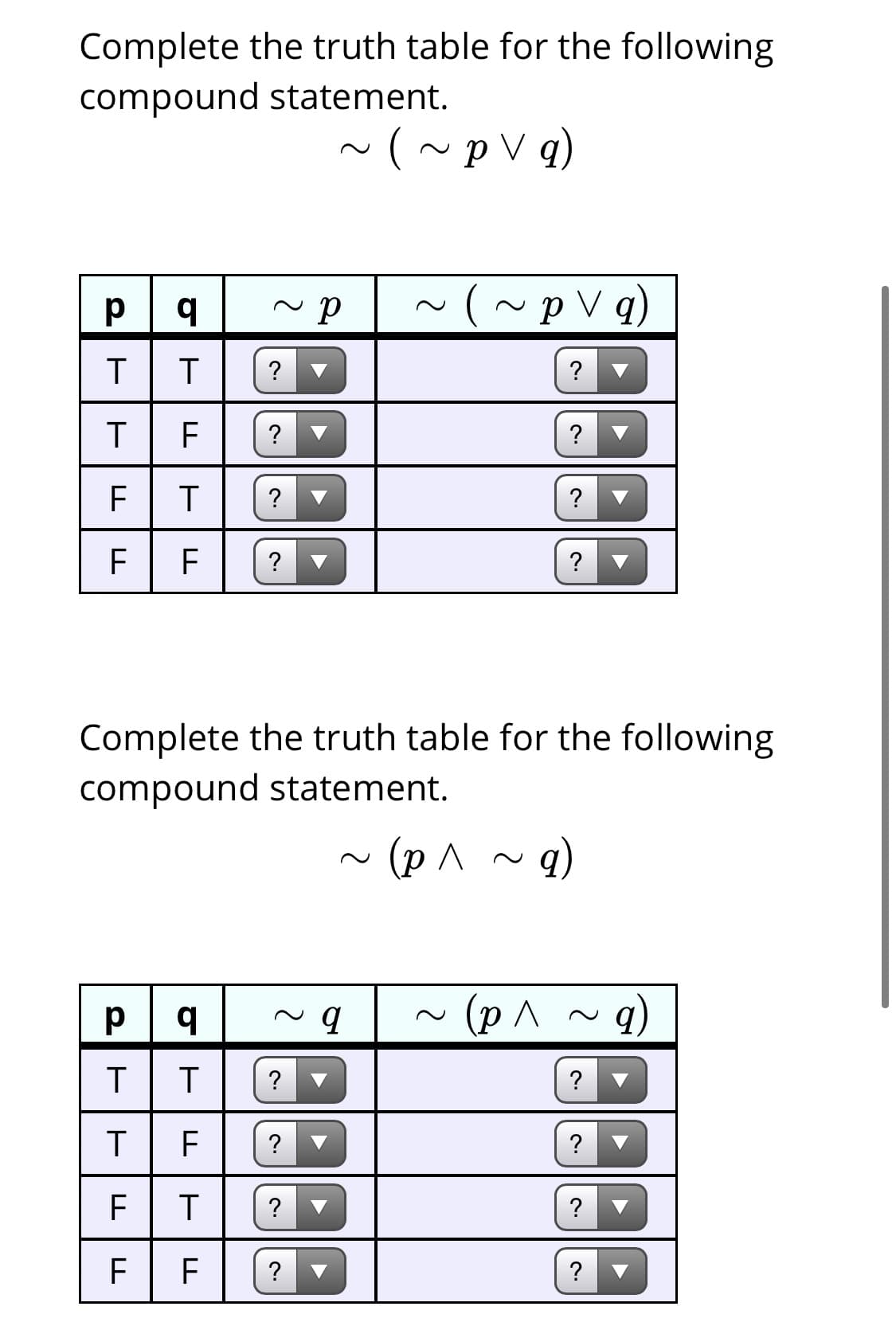 Complete the truth table for the following
compound statement.
~(~p V q)
(~pV q)
T
?
?
?
?
F
?
?
?
?
Complete the truth table for the following
compound statement.
~ (p^ ~q)
(p^
?
?
F
?
?
?
F
F
?
?
