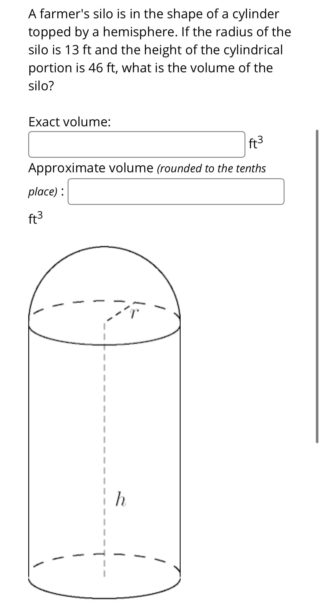 A farmer's silo is in the shape of a cylinder
topped by a hemisphere. If the radius of the
silo is 13 ft and the height of the cylindrical
portion is 46 ft, what is the volume of the
silo?
Exact volume:
ft3
Approximate volume (rounded to the tenths
place) :
ft3

