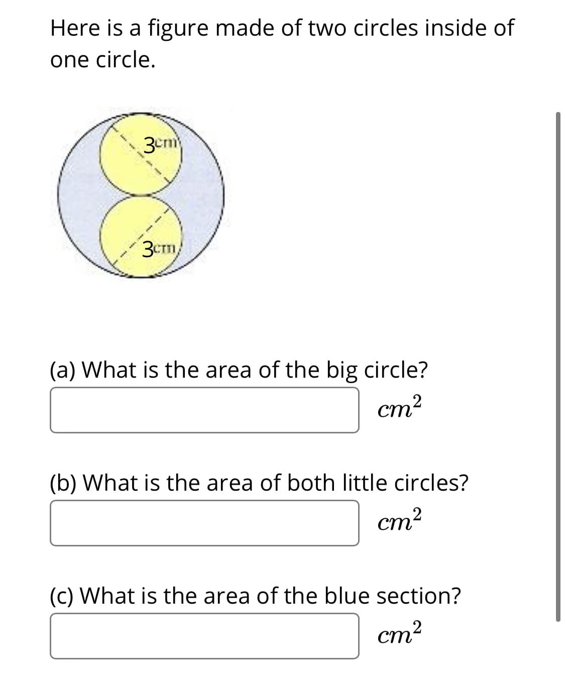 Here is a figure made of two circles inside of
one circle.
3cm
3Cm/
(a) What is the area of the big circle?
cm?
(b) What is the area of both little circles?
cm?
(c) What is the area of the blue section?
ст?
