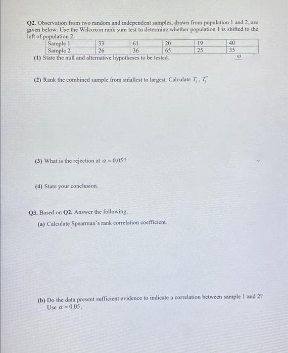 Q2. Observation from two random and independent samples, drawn from population 1 and 2, are
given below. Use the Wilcoxon rank sum test to determine whether population 1 is shifted to the
left of population 2.
Sample 1
Sample 2
(1) State the null and alternative hypotheses to be tested.
33
61
20
19
40
26
36
65
25
35
(2) Rank the combined sample from sniallest to largest. Calculate T,, T,
(3) What is the rejection at a = 0.05?
(4) State your conclusion.
Q3. Based on Q2. Answer the following:
(a) Calculate Spearman's rank correlation coefficient.
(b) Do the data present sufficient evidence to indicate a correlation between sample 1 and 2?
Use a = 0.05.
