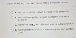 A government may create and regulate natural monopolies because
A. they can handle the costs of providing essential services.
B. they create competition between monopolies in different
Industries
C. they encourage te businesses to invest in the government
O D. they maximize the profits a business can make from a certain
good
