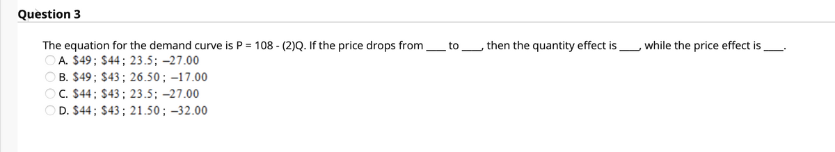 Question 3
The equation for the demand curve is P = 108 - (2)Q. If the price drops from
O A. $49; $44; 23.5; -27.00
B. $49; $43; 26.50; -17.00
to
then the quantity effect is
while the price effect is
C. $44; $43; 23.5; -27.00
D. $44; $43; 21.50; -32.00
