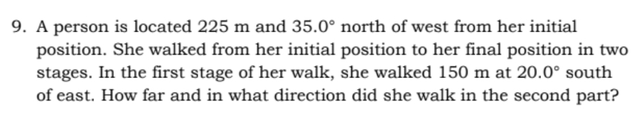 9. A person is located 225 m and 35.0° north of west from her initial
position. She walked from her initial position to her final position in two
stages. In the first stage of her walk, she walked 150 m at 20.0° south
of east. How far and in what direction did she walk in the second part?
