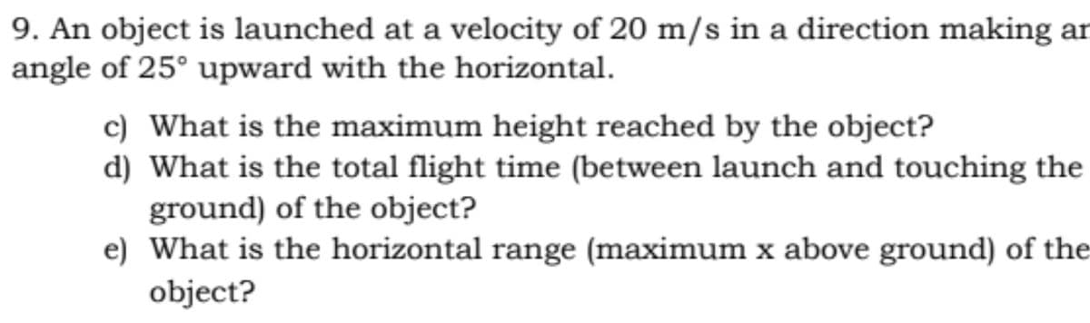 9. An object is launched at a velocity of 20 m/s in a direction making ar
angle of 25° upward with the horizontal.
c) What is the maximum height reached by the object?
d) What is the total flight time (between launch and touching the
ground) of the object?
e) What is the horizontal range (maximum x above ground) of the
object?
