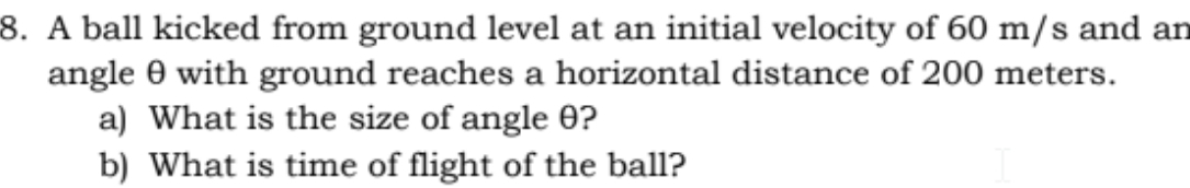 8. A ball kicked from ground level at an initial velocity of 60 m/s and an
angle 0 with ground reaches a horizontal distance of 200 meters.
a) What is the size of angle 0?
b) What is time of flight of the ball?
