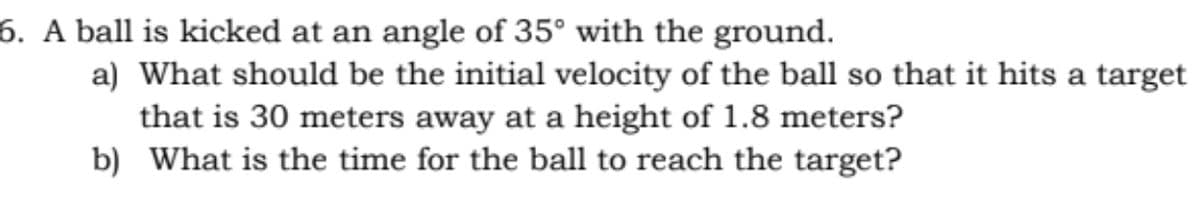 6. A ball is kicked at an angle of 35° with the ground.
a) What should be the initial velocity of the ball so that it hits a target
that is 30 meters away at a height of 1.8 meters?
b) What is the time for the ball to reach the target?
