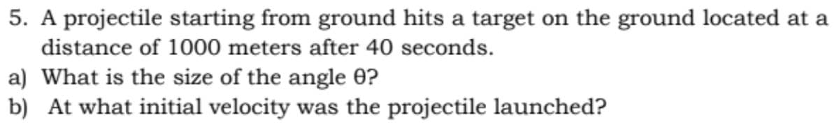 5. A projectile starting from ground hits a target on the ground located at a
distance of 1000 meters after 40 seconds.
a) What is the size of the angle 0?
b) At what initial velocity was the projectile launched?
