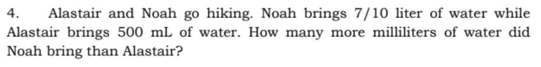 4.
Alastair and Noah go hiking. Noah brings 7/10 liter of water while
Alastair brings 500 mL of water. How many more milliliters of water did
Noah bring than Alastair?
