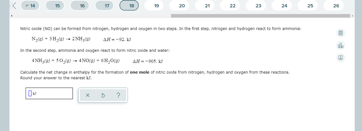 = 14
15
16
17
18
19
20
21
22
23
24
25
26
Nitric oxide (NO) can be formed from nitrogen, hydrogen and oxygen in two steps. In the first step, nitrogen and hydrogen react to form ammonia:
N2(9) + 3 H2(9) 2 NH3(g)
AH=-92. kJ
dlo
In the second step, ammonia and oxygen react to form nitric oxide and water:
4 NH3(g) + 50,(9) → 4NO(g) + 6H,0(g)
AH=-905. kJ
Calculate the net change in enthalpy for the formation of one mole of nitric oxide from nitrogen, hydrogen and oxygen from these reactions.
Round your answer to the nearest kJ.
?
