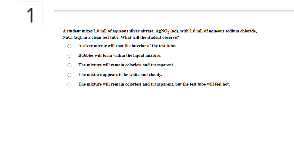1
A student mixes 1.0 mL of aqueous silver nitrate, AgNO3 (aq), with 1.0 mL of aqueous sodium chloride,
Nacl (aq), in a clean test tube. What will the student observe?
A silver mirror will coat the interior of the test tube.
Bubbles will form within the liquid mixture.
The mixture will remain colorless and transparent.
The mixture appears to be white and cloudy.
The mixture will remain colorless and transparent, but the test tube will feel hot.
