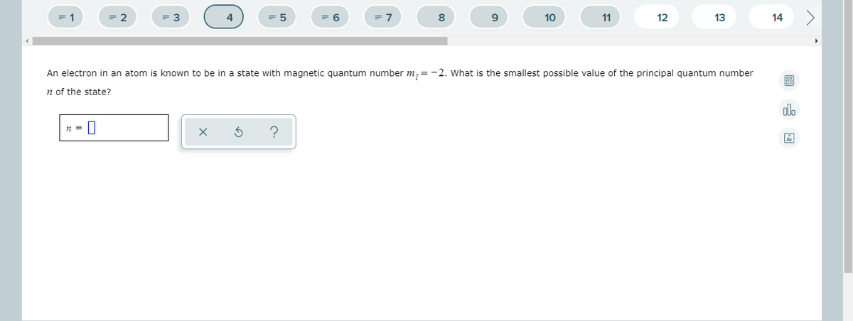 = 1
= 2
3
6
= 7
8
10
11
12
13
14
An electron in an atom is known to be in a state with magnetic quantum number m, = -2. What is the smallest possible value of the principal quantum number
n of the state?
alo
n =
