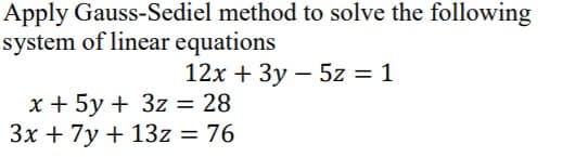 Apply Gauss-Sediel method to solve the following
system of linear equations
12x + 3y – 5z = 1
x + 5y + 3z = 28
3x + 7y + 13z = 76
%3D
