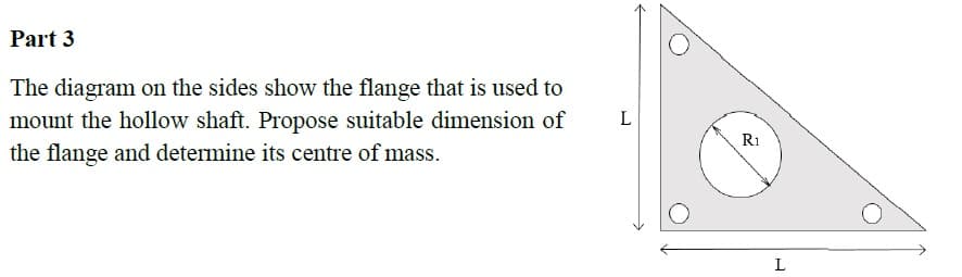 Part 3
The diagram on the sides show the flange that is used to
mount the hollow shaft. Propose suitable dimension of
L
R1
the flange and determine its centre of mass.
L
