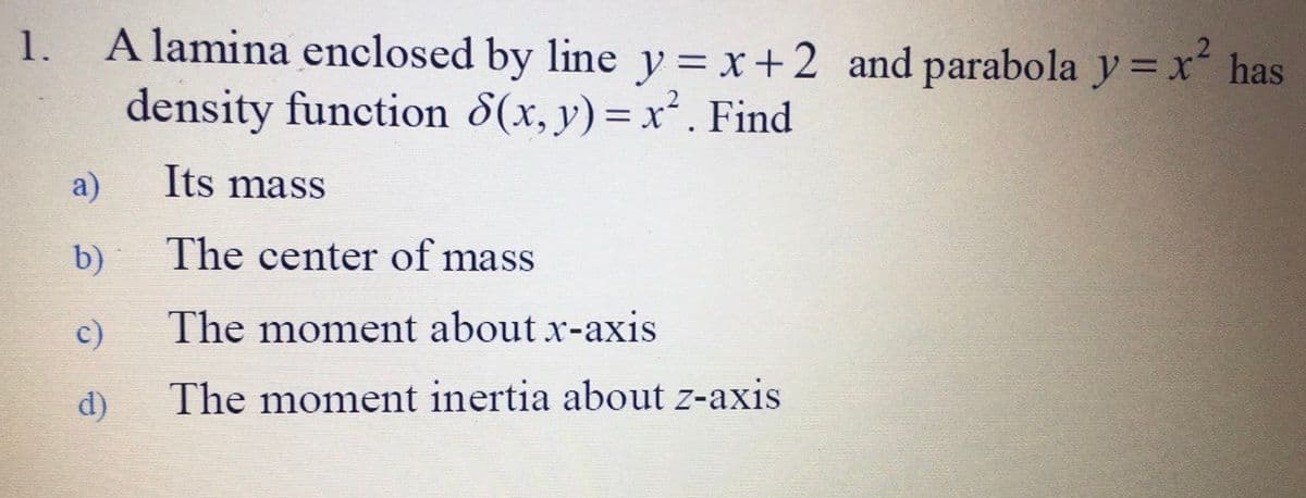 A lamina enclosed by line y = x+2 and parabola y = x has
density function 8(x, y) = x². Find
1.
a)
Its mass
b)
The center of mass
c)
The moment about x-axis
d)
The moment inertia about z-axis

